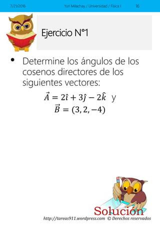 http://tareas911.wordpress.com © Derechos reservados
Solución
Ejercicio N°1
• Determine los ángulos de los
cosenos directores de los
siguientes vectores:
𝐴 = 2 𝑖 + 3 𝑗 − 2 𝑘 y
𝐵 = (3, 2, −4)
7/21/2016 Yuri Milachay / Universidad / Física I 16
 