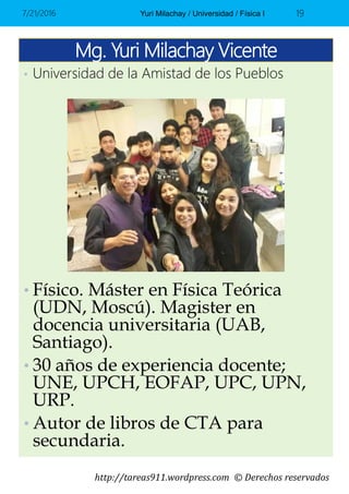 http://tareas911.wordpress.com © Derechos reservados
Mg. Yuri Milachay Vicente
7/21/2016 Yuri Milachay / Universidad / Física I 19
• Físico. Máster en Física Teórica
(UDN, Moscú). Magister en
docencia universitaria (UAB,
Santiago).
• 30 años de experiencia docente;
UNE, UPCH, EOFAP, UPC, UPN,
URP.
• Autor de libros de CTA para
secundaria.
• Universidad de la Amistad de los Pueblos
 