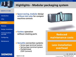 Automation and Drives
SIMATIC S7-300
Introduction
CPUs
Modules
Design, Installation
Communications
and HMI
Configuring
SIMATIC S7-300
A&D AS, 08/2004, Chart 18
© Siemens AG 2004 - Änderungen vorbehalten
Maintenance
Highlights
Highlights - Modular packaging system
 Space-saving, modular design
without slot rules for compact
machine controls
 Fanless operation
without rotating parts
 Versatile connection systems
 Screw-type terminal system
 Spring-type terminal system
 Prefabricated
(TOP Connect)
Less installation
overhead
Reduced
maintenance costs
Highlights
 