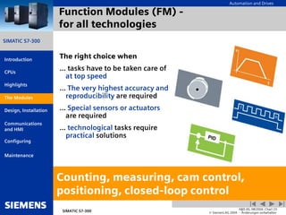 Automation and Drives
SIMATIC S7-300
Introduction
CPUs
Modules
Design, Installation
Communications
and HMI
Configuring
SIMATIC S7-300
A&D AS, 08/2004, Chart 23
© Siemens AG 2004 - Änderungen vorbehalten
Maintenance
Highlights
Function Modules (FM) -
for all technologies
The right choice when
... tasks have to be taken care of
at top speed
... The very highest accuracy and
reproducibility are required
... Special sensors or actuators
are required
... technological tasks require
practical solutions
Counting, measuring, cam control,
positioning, closed-loop control
The Modules
 