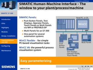 Automation and Drives
SIMATIC S7-300
Introduction
CPUs
Modules
Design, Installation
Communications
and HMI
Configuring
SIMATIC S7-300
A&D AS, 08/2004, Chart 29
© Siemens AG 2004 - Änderungen vorbehalten
Maintenance
Highlights
SIMATIC Human-Machine Interface - The
window to your plant/process/machine
SIMATIC Panels:
 Push Button Panels, Text
Displays, Operator Panels,
Touch Panels or Multi Panels
via MPI or PROFIBUS-DP
 Multi Panels for an S7-300
 One panel for several
automation systems
WinCC flexible - for simple
PC-based visualization tasks
WinCC V6- the powerful process
visualization system
Easy parameterizing
Panel PC or OS
MPI
Text Displays,
Operator Panels,
Touch Panels
WinCC
Push
Button
Panels
Multi Panels
Communications
and HMI
 