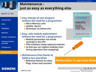 Automation and Drives
SIMATIC S7-300
Introduction
CPUs
Modules
Design, Installation
Communications
and HMI
Configuring
SIMATIC S7-300
A&D AS, 08/2004, Chart 31
© Siemens AG 2004 - Änderungen vorbehalten
Maintenance
Highlights
Maintenance -
just as easy as everything else
 Easy change of user program
without the need for a programmer
 Micro Memory card
 Update device
 Download via teleservice
 Easy, safe module replacement
without the need for a programmer
 Module parameters are stored
centrally in the CPU
 CPU initializes newly replaced modules
 so that you can replace modules even
during operation (hot swapping)
 Maintenance-free thanks to
battery-less operation
 Retentive feature for data,
flags, timers and counters
Reduction in service time
Maintenance
 