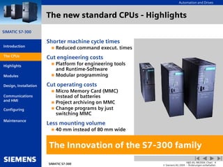 Automation and Drives
SIMATIC S7-300
Introduction
CPUs
Modules
Design, Installation
Communications
and HMI
Configuring
SIMATIC S7-300
A&D AS, 08/2004, Chart 4
© Siemens AG 2004 - Änderungen vorbehalten
Maintenance
Highlights
The new standard CPUs - Highlights
The Innovation of the S7-300 family
Shorter machine cycle times
 Reduced command execut. times
Cut engineering costs
 Platform for engineering tools
and Runtime-Software
 Modular programming
Cut operating costs
 Micro Memory Card (MMC)
instead of batteries
 Project archiving on MMC
 Change programs by just
switching MMC
Less mounting volume
 40 mm instead of 80 mm wide
The CPUs
 
