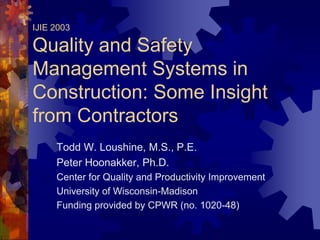 IJIE 2003

Quality and Safety
Management Systems in
Construction: Some Insight
from Contractors
     Todd W. Loushine, M.S., P.E.
     Peter Hoonakker, Ph.D.
     Center for Quality and Productivity Improvement
     University of Wisconsin-Madison
     Funding provided by CPWR (no. 1020-48)
 