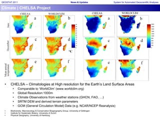 Climate | CHELSA Project CHELSA –  Climatologies at High resolution for the Earth’s Land Surface Areas Comparable to ‘WorldClim’ (www.worldclim.org) Global Resolution:1000m Climate Observations from weather stations (GHCN, FAO, …) SRTM DEM and derived terrain parameters GCM (General Circulation Model) Data (e.g. NCAR/NCEP Reanalysis) Biodiversity, Macroecology & Conservation Biogeography Group, University of Göttingen Institute for Systematic Botany, University of Zurich Physical Geography, University of Hamburg 