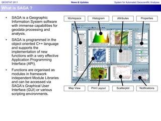What is SAGA ? SAGA is a Geographic Information System software with immense capabilities for geodata processing and analysis.  SAGA is programmed in the object oriented C++ language and supports the implementation of new functions with a very effective Application Programming Interface (API).  Functions are organised as modules in framework independent Module Libraries and can be accessed via SAGA’s Graphical User Interface (GUI) or various scripting environments. Print Layout Map View Histogram Properties Scatterplot Attributes Notifications Workspace 