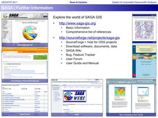 SAGA | Further Information Explore the world of SAGA GIS http://www.saga-gis.org Basic information Comprehensive list of references http://sourceforge.net/projects/saga-gis SourceForge > host for OSS projects Download software, documents, data SAGA Wiki Bug, Feature Tracker User Forum User Guide and Manual www.saga-gis.org sourceforge.net/projects/saga-gis User Forum WiKi Vern Cimmery’s User Guide 
