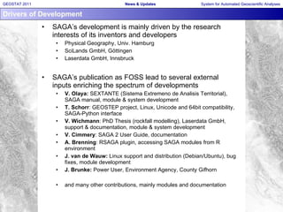 Drivers of Development SAGA’s development is mainly driven by the research interests of its inventors and developers Physical Geography, Univ. Hamburg SciLands GmbH, Göttingen Laserdata GmbH, Innsbruck SAGA’s publication as FOSS lead to several external inputs enriching the spectrum of developments V. Olaya:  SEXTANTE (Sistema Extremeno de Analisis Territorial), SAGA manual, module & system development T. Schorr : GEOSTEP project, Linux, Unicode and 64bit compatibility, SAGA-Python interface V. Wichmann : PhD Thesis (rockfall modelling), Laserdata GmbH, support & documentation, module & system development V. Cimmery : SAGA 2 User Guide, documentation A. Brenning : RSAGA plugin, accessing SAGA modules from R environment J. van de Wauw:  Linux support and distribution (Debian/Ubuntu), bug fixes, module development J. Brunke:  Power User, Environment Agency, County Gifhorn and many other contributions, mainly modules and documentation 