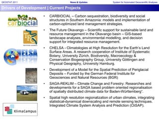 Drivers of Development | Current Projects CARBIOCIAL – Carbon sequestration, biodiversity and social structures in Southern Amazonia: models and implementation of carbon-optimized land management strategies. The Future Okavango – Scientific support for sustainable land and resource management in the Okavango basin – GIS-based landscape analyses, environmental modelling, and decision support for integrated resource management. CHELSA - Climatologies at High Resolution for the Earth’s Land Surface Areas. A research cooperation of Institute of Systematic Botany, University Zürich, Biodiversity, Macroecology & Conservation Biogeography Group, University Göttingen and Physical Geography, University Hamburg. Development of a Model for the Spatial Prediction of Periglacial Deposits – Funded by the German Federal Institute for Geosciences and Natural Resources (BGR)  SAGA-REKLIM – Climate Change and Forestry: Researches and developments for a SAGA based problem oriented regionalisation of spatially distributed climate data for Baden-Württemberg“. Spatial high resolution regionalization of urban climates, integrating statistical-dynamical downscaling and remote sensing techniques. Integrated Climate System Analysis and Prediction (CliSAP). 