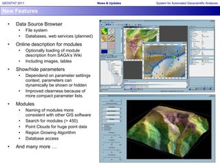 New Features Data Source Browser File system Databases, web services (planned) Online description for modules Optionally loading of module description from SAGA‘s Wiki Including images, tables Show/hide parameters Dependend on parameter settings context, parameters can dynamically be shown or hidden Improved clearness because of more compact parameter lists. Modules Naming of modules more consistent with other GIS software Search for modules (> 450) Point Clouds for huge point data Region Growing Algorithm Database access And many more … 