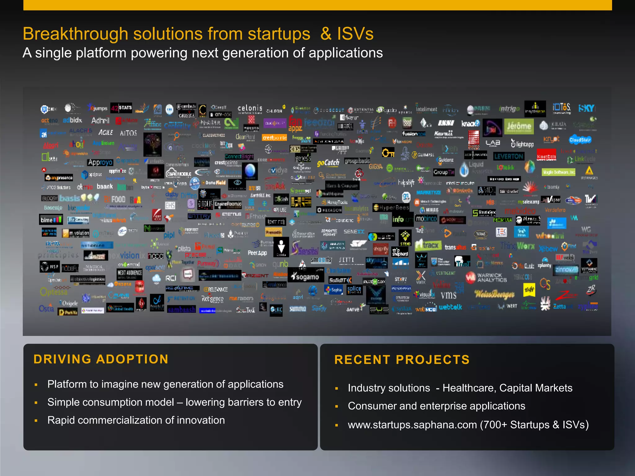 Breakthrough solutions from startups & ISVs
A single platform powering next generation of applications

nexvisionix

DRIVING ADOPTION

RECENT PROJECTS



Platform to imagine new generation of applications



Industry solutions - Healthcare, Capital Markets



Simple consumption model – lowering barriers to entry



Consumer and enterprise applications



Rapid commercialization of innovation



www.startups.saphana.com (700+ Startups & ISVs)

© 2011 SAP AG. All rights reserved.

25

 