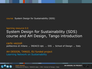 course System Design for Sustainability (SDS)



learning resource 0.0
System Design for Sustainability (SDS)
course and AH Design, Tango introduction
carlo vezzoli
politecnico di milano . INDACO dpt. . DIS . School of Design . Italy

AH DESIGN, TANGO, EU funded project
Learning Network on Sustainability



        Carlo Vezzoli                                                           AH-DESIGN, EU PROJECT
        Politecnico di Milano / INDACO dept. / DIS / School of Design / Italy
 