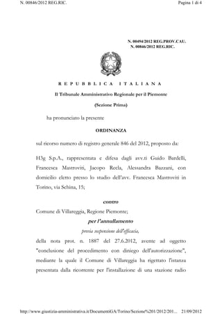 N. 00846/2012 REG.RIC.                                                           Pagina 1 di 4




                                                          N. 00494/2012 REG.PROV.CAU.
                                                           N. 00846/2012 REG.RIC.




                   R E P U B B L I C A               I T A L I A N A

                 Il Tribunale Amministrativo Regionale per il Piemonte

                                      (Sezione Prima)

             ha pronunciato la presente

                                       ORDINANZA

        sul ricorso numero di registro generale 846 del 2012, proposto da:

        H3g S.p.A., rappresentata e difesa dagli avv.ti Guido Bardelli,
        Francesca Mastroviti, Jacopo Recla, Alessandra Bazzani, con
        domicilio eletto presso lo studio dell’avv. Francesca Mastroviti in
        Torino, via Schina, 15;

                                           contro
        Comune di Villareggia, Regione Piemonte;
                                  per l'annullamento
                               previa sospensione dell'efficacia,
        della nota prot. n. 1887 del 27.6.2012, avente ad oggetto
        "conclusione del procedimento con diniego dell'autorizzazione",
        mediante la quale il Comune di Villareggia ha rigettato l'istanza
        presentata dalla ricorrente per l'installazione di una stazione radio




http://www.giustizia-amministrativa.it/DocumentiGA/Torino/Sezione%201/2012/201... 21/09/2012
 