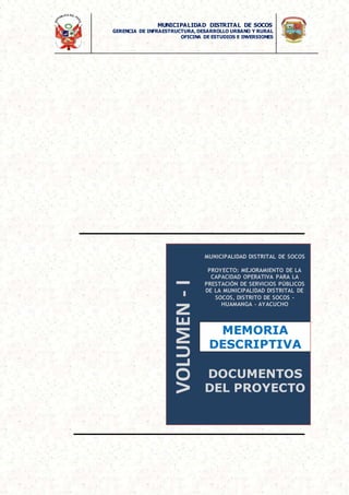 MUNICIPALIDAD DISTRITAL DE SOCOS
GERENCIA DE INFRAESTRUCTURA,DESARROLLO URBANO Y RURAL
OFICINA DE ESTUDIOS E INVERSIONES
VOLUMEN
-
I
MUNICIPALIDAD DISTRITAL DE SOCOS
PROYECTO: MEJORAMIENTO DE LA
CAPACIDAD OPERATIVA PARA LA
PRESTACIÓN DE SERVICIOS PÚBLICOS
DE LA MUNICIPALIDAD DISTRITAL DE
SOCOS, DISTRITO DE SOCOS -
HUAMANGA - AYACUCHO
MEMORIA
DESCRIPTIVA
DOCUMENTOS
DEL PROYECTO
 