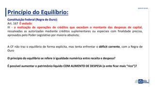Princípio do Equilíbrio:
Constituição Federal (Regra de Ouro):
Art. 167 É vedado:
III - a realização de operações de créditos que excedam o montante das despesas de capital,
ressalvadas as autorizadas mediante créditos suplementares ou especiais com finalidade precisa,
aprovados pelo Poder Legislativo por maioria absoluta;
A CF não traz o equilíbrio de forma explícita, mas tenta enfrentar o déficit corrente, com a Regra de
Ouro
O princípio do equilíbrio se refere à igualdade numérica entre receita e despesa?
É possível aumentar o patrimônio líquido COM AUMENTO DE DESPESA (o ente ficar mais “rico”)?
 