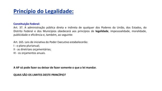 Princípio do Legalidade:
Constituição Federal:
Art. 37. A administração pública direta e indireta de qualquer dos Poderes da União, dos Estados, do
Distrito Federal e dos Municípios obedecerá aos princípios de legalidade, impessoalidade, moralidade,
publicidade e eficiência e, também, ao seguinte:
Art. 165. Leis de iniciativa do Poder Executivo estabelecerão:
I - o plano plurianual;
II - as diretrizes orçamentárias;
III - os orçamentos anuais.
A AP só pode fazer ou deixar de fazer somente o que a lei mandar.
QUAIS SÃO OS LIMITES DESTE PRINCÍPIO?
 