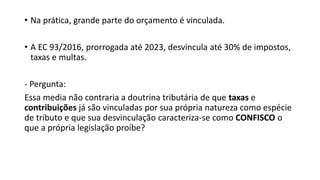 • Na prática, grande parte do orçamento é vinculada.
• A EC 93/2016, prorrogada até 2023, desvincula até 30% de impostos,
taxas e multas.
- Pergunta:
Essa media não contraria a doutrina tributária de que taxas e
contribuições já são vinculadas por sua própria natureza como espécie
de tributo e que sua desvinculação caracteriza-se como CONFISCO o
que a própria legislação proíbe?
 