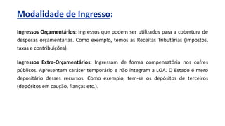 Ingressos Orçamentários: Ingressos que podem ser utilizados para a cobertura de
despesas orçamentárias. Como exemplo, temos as Receitas Tributárias (impostos,
taxas e contribuições).
Ingressos Extra-Orçamentários: Ingressam de forma compensatória nos cofres
públicos. Apresentam caráter temporário e não integram a LOA. O Estado é mero
depositário desses recursos. Como exemplo, tem-se os depósitos de terceiros
(depósitos em caução, fianças etc.).
Modalidade de Ingresso:
 