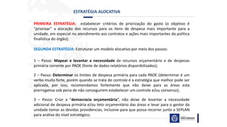 ESTRATÉGIA ALOCATIVA
PRIMEIRA ESTRATÉGIA: estabelecer critérios de priorização do gasto (o objetivo é
“priorizar” a alocação dos recursos para os itens de despesa mais importante para a
unidade, em especial no atendimento aos contratos e ações mais importantes da política
finalística do órgão);
SEGUNDA ESTRATÉGIA: Estruturar um modelo alocativo por meio dos passos:
1 – Passo: Mapear e levantar a necessidade de recursos orçamentário e de despesas
primária corrente por PAOE (fonte de dados relatórios disponibilizados);
2 – Passo: Determinar os limites de despesa primária para cada PAOE (determinar é um
verbo muito forte, porém quando se trata de controle é a estratégia que melhor pode ser
aplicada, por isso, recomendamos fortemente que não deixe para as áreas esta
prerrogativa sob pena de não conseguirem estabelecer um controle e/ou consenso);
3 – Passo: Criar a “democracia orçamentária”, não deixe de levantar a necessidade
adicional de despesa primária e/ou teto orçamentário das áreas e levar para o gestor da
unidade tomar as devidas providencias, inclusive para que possa recorrer junto a SEPLAN
para análise do nível estratégico;
 