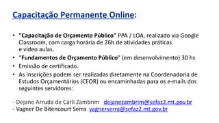 Capacitação Permanente Online:
• "Capacitação de Orçamento Público" PPA / LOA, realizado via Google
Classroom, com carga horária de 26h de atividades práticas
e vídeo aulas.
• “Fundamentos de Orçamento Público” (em desenvolvimento) 30 hs
• Emissão de certificado.
• As inscrições podem ser realizadas diretamente na Coordenadoria de
Estudos Orçamentários (CEOR) ou encaminhadas para os e-mails dos
seguintes servidores:
- Dejane Arruda de Carli Zambrim dejanezambrim@sefaz2.mt.gov.br
- Vagner De Bitencourt Serra vagnerserra@sefaz2.mt.gov.br
 