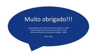 Muito obrigado!!!
Coordenadoria de Estudos da Receita e Despesa – CEOR
Superintendência do Orçamento Estadual – SUOE
Secretaria Adjunta do Orçamento Estadual - SAOR
3617-2728
 