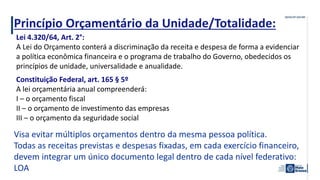 Princípio Orçamentário da Unidade/Totalidade:
Visa evitar múltiplos orçamentos dentro da mesma pessoa política.
Todas as receitas previstas e despesas fixadas, em cada exercício financeiro,
devem integrar um único documento legal dentro de cada nível federativo:
LOA
Lei 4.320/64, Art. 2°:
A Lei do Orçamento conterá a discriminação da receita e despesa de forma a evidenciar
a política econômica financeira e o programa de trabalho do Governo, obedecidos os
princípios de unidade, universalidade e anualidade.
Constituição Federal, art. 165 § 5º
A lei orçamentária anual compreenderá:
I – o orçamento fiscal
II – o orçamento de investimento das empresas
III – o orçamento da seguridade social
 