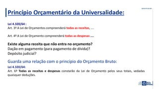 Princípio Orçamentário da Universalidade:
Existe alguma receita que não entra no orçamento?
Dação em pagamento (para pagamento de dívida)?
Depósito judicial?
Guarda uma relação com o princípio do Orçamento Bruto:
Lei 4.320/64 :
Art. 3º A Lei de Orçamentos compreenderá todas as receitas, ....
Art. 4º A Lei de Orçamento compreenderá todas as despesas ....
Lei 4.320/64:
Art. 6º Todas as receitas e despesas constarão da Lei de Orçamento pelos seus totais, vedadas
quaisquer deduções.
 