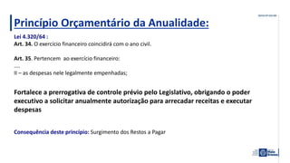 Princípio Orçamentário da Anualidade:
Fortalece a prerrogativa de controle prévio pelo Legislativo, obrigando o poder
executivo a solicitar anualmente autorização para arrecadar receitas e executar
despesas
Consequência deste princípio: Surgimento dos Restos a Pagar
Lei 4.320/64 :
Art. 34. O exercício financeiro coincidirá com o ano civil.
Art. 35. Pertencem ao exercício financeiro:
....
II – as despesas nele legalmente empenhadas;
 