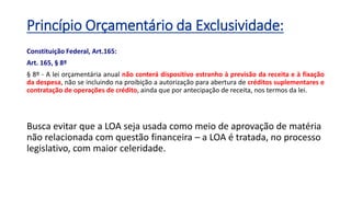 Princípio Orçamentário da Exclusividade:
Constituição Federal, Art.165:
Art. 165, § 8º
§ 8º - A lei orçamentária anual não conterá dispositivo estranho à previsão da receita e à fixação
da despesa, não se incluindo na proibição a autorização para abertura de créditos suplementares e
contratação de operações de crédito, ainda que por antecipação de receita, nos termos da lei.
Busca evitar que a LOA seja usada como meio de aprovação de matéria
não relacionada com questão financeira – a LOA é tratada, no processo
legislativo, com maior celeridade.
 