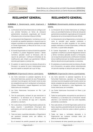 DIARI OFICIAL DE LA SIMULACIÓ DE LES CORTS VALENCIANES (DOSICOVA)
DIARIO OFICIAL DE LA SIMULACIÓN DE LAS CORTES VALENCIANAS (DOSICOVA)
  
— Pàgina 1 de 5 — — Página 1 de 5 —
REGLAMENT GENERAL
CLÀUSULA I. Denominació, àmbit d’aplicació i
idioma.
1.   La Simulació de les Corts Valencianes es configura com
una activitat formativa en forma de simulació
parlamentària estudiantil, organitzada pel Consell
d’Estudiants de la Universitat d’Alacant (CEUA).
2.   La interpretació dels Reglaments i normatives, així com
el procedir per aquelles qüestions o situacions que no
estiguen recollides en els mateixos, quedarà reservada
al Comitè Organitzador, la Mesa de Les Corts, o a qui
aquests designen.
3.   El Comitè Organitzador es reserva el dret de suspendre
o modificar el present Reglament General i demés
normativa aplicable durant la Simulació, amb el
requisit de publicació i notificació immediata de les
modificacions pels mitjans que garanteixen l’efectiu
dret dels participants a conèixer-les.
4.   El castellà i el valencià seran els idiomes oficials de la
Simulació i es podran fer servir indistintament sense
que això supose un perjudici per a qui ho faça.
CLÀUSULA II. Organització interna i participants.
1.   Les Corts exerceixen la potestat legislativa de la
Comunitat Valenciana, aproven els seus Pressupostos,
controlen l’acció de govern del Consell i tenen la resta
de competències que els hi atribueixen la Constitució,
l’Estatut d’Autonomia o aquest Reglament. Les Corts
Valencianes són inviolables.
2.   Les Corts Valencianes funcionaran en Ple i per
Comissions.
3.   Tots els participants, excloent als que exerceixen la
Presidència i la Secretaria de la Simulació, seran
adscrits a una Comissió, bé siga com a diputats,
presidents o secretaris.
4.   Per a cada edició, el Comitè Organitzador publicarà les
bases, requisits i procediments d’inscripció dels
participants, així com les quotes a abonar i terminis a
complir.
5.   Totes les taxes i quantitats abonades a l’Organització
per qualsevol concepte seran, per defecte, no
reemborsables.
6.   En el moment de prendre possessió per adquirir la
REGLAMENTO GENERAL
CLÁUSULA I. Denominación, ámbito de aplicación e
idioma.
1.   La Simulación de las Cortes Valencianas se configura
como una actividad formativa en forma de simulación
parlamentaria estudiantil, organizada por el Consejo de
Estudiantes de la Universidad de Alicante (CEUA).
2.   La interpretación de los Reglamentos y normativas, así
como el proceder para aquellas cuestiones o
situaciones que no estén recogidas en los mismos,
quedará reservada al Comité Organizador, la Mesa de
Les Corts, o a quien éstos designen.
3.   El Comité Organizador se reserva el derecho de
suspender o modificar el presente Reglamento General
y demás normativa aplicable durante la Simulación,
con el requisito de publicación y notificación inmediata
de las modificaciones por los medios que garanticen el
efectivo derecho de los participantes a conocerlas.
4.   El castellano y el valenciano serán los idiomas oficiales
de la Simulación y se podrán utilizar indistintamente
sin que ello suponga un perjuicio para quien lo haga.
CLÁUSULA II. Organización interna y participantes.
1.   Les Corts ejercerán la potestad legislativa de la
Comunidad Valenciana, aprueban sus Presupuestos,
controlan la acción de gobierno del Consell y tienen las
demás competencias que les atribuyen la Constitución,
el Estatuto de Autonomía o este Reglamento. Las
Cortes Valencianas son inviolables.
2.   Las Cortes Valencianas funcionarán en Pleno y por
Comisiones.
3.   Todos los participantes, excluyendo los que ejerzan la
Presidencia y la Secretaría de la Simulación estarán
adscritos a una Comisión, bien sea como diputados,
presidentes o secretarios.
4.   Para cada edición, el Comité Organizador publicará las
bases, requisitos y procedimientos de inscripción de los
participantes, así como las cuotas a abonar y plazos a
cumplir.
5.   Todas las tasas y cantidades abonadas a la
Organización por cualquier concepto serán, por
defecto, no reembolsables.
6.   En el momento de tomar posesión para adquirir la
 
