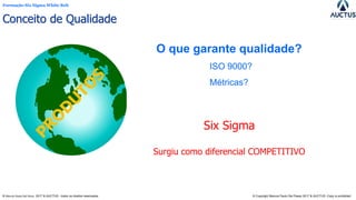 Formação Six Sigma White Belt
® Marcos Paulo Del Passo 2017 & AUCTUS - todos os direitos reservados © Copyright Marcos Paulo Del Passo 2017 & AUCTUS -Copy is prohibited
Six Sigma
Surgiu como diferencial COMPETITIVO
O que garante qualidade?
ISO 9000?
Métricas?
Conceito de Qualidade
 