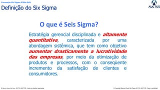 Formação Six Sigma White Belt
® Marcos Paulo Del Passo 2017 & AUCTUS - todos os direitos reservados © Copyright Marcos Paulo Del Passo 2017 & AUCTUS -Copy is prohibited
Estratégia gerencial disciplinada e altamente
quantitativa, caracterizada por uma
abordagem sistêmica, que tem como objetivo
aumentar drasticamente a lucratividade
das empresas, por meio da otimização de
produtos e processos, com o conseqüente
incremento da satisfação de clientes e
consumidores.
O que é Seis Sigma?
Definição do Six Sigma
 