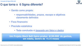 Formação Six Sigma White Belt
® Marcos Paulo Del Passo 2017 & AUCTUS - todos os direitos reservados © Copyright Marcos Paulo Del Passo 2017 & AUCTUS -Copy is prohibited
• Gerido como projeto:
• responsabilidades, prazos, escopo e objetivos
claramente definidos
• Foco financeiro
• Precisão estatística
• Toda conclusão é baseada em fatos e dados
Um Projeto Black Belt típico produz $150.000 de ganhos,
em média, dentro de 4 a 6 meses
O que torna o 6 Sigma diferente?
 