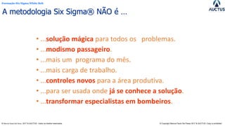 Formação Six Sigma White Belt
® Marcos Paulo Del Passo 2017 & AUCTUS - todos os direitos reservados © Copyright Marcos Paulo Del Passo 2017 & AUCTUS -Copy is prohibited
A metodologia Six Sigma® NÃO é …
• ...solução mágica para todos os problemas.
• ...modismo passageiro.
• ...mais um programa do mês.
• ...mais carga de trabalho.
• ...controles novos para a área produtiva.
• ...para ser usada onde já se conhece a solução.
• ...transformar especialistas em bombeiros.
 