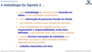 Formação Six Sigma White Belt
® Marcos Paulo Del Passo 2017 & AUCTUS - todos os direitos reservados © Copyright Marcos Paulo Del Passo 2017 & AUCTUS -Copy is prohibited
A metodologia Six Sigma® é …
• ..uma metodologia de administração baseada em
dados e com resultados sustentáveis.
• ...uma otimização de processos focada no cliente.
• ...um método analítico para tomada de decisões.
• ...uma metodologia de trabalho focada, com
responsáveis e responsabilidades muito bem
definidas, e que permite dizer não a certos esforços
• ...uso de técnicas avançadas de estatística para
identificar as causas e não somente instinto e
experiência do executivo.
• ...trabalho sistemático em time
 