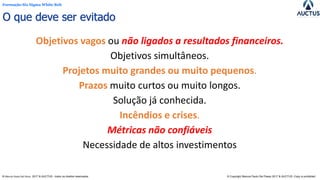 Formação Six Sigma White Belt
® Marcos Paulo Del Passo 2017 & AUCTUS - todos os direitos reservados © Copyright Marcos Paulo Del Passo 2017 & AUCTUS -Copy is prohibited
O que deve ser evitado
Objetivos vagos ou não ligados a resultados financeiros.
Objetivos simultâneos.
Projetos muito grandes ou muito pequenos.
Prazos muito curtos ou muito longos.
Solução já conhecida.
Incêndios e crises.
Métricas não confiáveis
Necessidade de altos investimentos
 