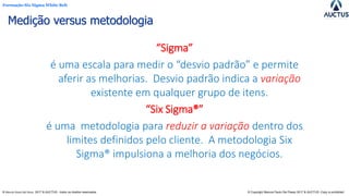 Formação Six Sigma White Belt
® Marcos Paulo Del Passo 2017 & AUCTUS - todos os direitos reservados © Copyright Marcos Paulo Del Passo 2017 & AUCTUS -Copy is prohibited
Medição versus metodologia
“Sigma”
é uma escala para medir o “desvio padrão” e permite
aferir as melhorias. Desvio padrão indica a variação
existente em qualquer grupo de itens.
“Six Sigma®”
é uma metodologia para reduzir a variação dentro dos
limites definidos pelo cliente. A metodologia Six
Sigma® impulsiona a melhoria dos negócios.
 