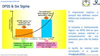 Formação Six Sigma White Belt
® Marcos Paulo Del Passo 2017 & AUCTUS - todos os direitos reservados © Copyright Marcos Paulo Del Passo 2017 & AUCTUS -Copy is prohibited
DFSS & Six Sigma
É importante explicar o
porquê dos defeitos serem
difíceis de se detectar no
DFSS.
A resposta é relativamente
lógica: no DFSS tem-se que
simular, prever, estimar o
comportamento do seu
processo, pois não há dados
reais.
A tarefa de realizar esta
correlação é o grande
desafio do DFSS.
 