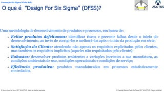 Formação Six Sigma White Belt
® Marcos Paulo Del Passo 2017 & AUCTUS - todos os direitos reservados © Copyright Marcos Paulo Del Passo 2017 & AUCTUS -Copy is prohibited
O que é "Design For Six Sigma" (DFSS)?
Uma metodologia de desenvolvimento de produtos e processos, em busca de:
⚫ Evitar produtos defeituosos: identificar riscos e prevenir falhas desde o início do
desenvolvimento, ao invés de corrigi-los e melhorá-los após o início da produção em série;
⚫ Satisfação do Cliente: atendendo não apenas os requisitos explicitados pelos clientes,
mas também os requisitos implícitos (aqueles não requisitados pelo cliente);
⚫ Robustez: desenvolver produtos resistentes a variações inerentes a sua manufatura, as
condições ambientais de uso, condições operacionais e condições de serviço;
⚫ Eficiência produtiva: produtos manufaturados em processos estatisticamente
controlados.
 