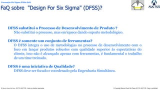 Formação Six Sigma White Belt
® Marcos Paulo Del Passo 2017 & AUCTUS - todos os direitos reservados © Copyright Marcos Paulo Del Passo 2017 & AUCTUS -Copy is prohibited
DFSS substitui o Processo de Desenvolvimento de Produto ?
Não substitui o processo, mas enriquece dando suporte metodológico.
DFSS é somente um conjunto de ferramentas?
O DFSS integra o uso de metodologias no processo de desenvolvimento com o
foco em lançar produtos robustos com qualidade superior às expectativas do
cliente, isso não é alcançado apenas com ferramentas, é fundamental o trabalho
de um time treinado.
DFSS é uma iniciativa de Qualidade?
DFSS deve ser focado e coordenado pela Engenharia Simultânea.
FaQ sobre "Design For Six Sigma" (DFSS)?
 