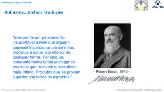 Formação Six Sigma White Belt
® Marcos Paulo Del Passo 2017 & AUCTUS - todos os direitos reservados © Copyright Marcos Paulo Del Passo 2017 & AUCTUS -Copy is prohibited
“Sempre foi um pensamento
insuportável a mim que alguém
pudesse inspecionar um de meus
produtos e achar isto inferior de
qualquer forma. Por isso, eu
constantemente tentei entregar só
produtos que resistem o escrutínio
mais íntimo. Produtos que se provam
superior sob todos os aspectos.”
Robustez...melhor tradução
 