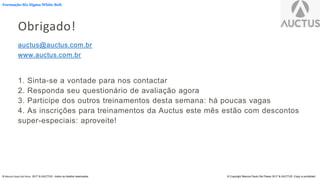 Formação Six Sigma White Belt
® Marcos Paulo Del Passo 2017 & AUCTUS - todos os direitos reservados © Copyright Marcos Paulo Del Passo 2017 & AUCTUS -Copy is prohibited
Obrigado!
auctus@auctus.com.br
www.auctus.com.br
1. Sinta-se a vontade para nos contactar
2. Responda seu questionário de avaliação agora
3. Participe dos outros treinamentos desta semana: há poucas vagas
4. As inscrições para treinamentos da Auctus este mês estão com descontos
super-especiais: aproveite!
 