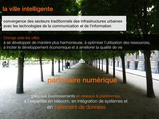 la ville intelligente
convergence des secteurs traditionnels des infrastructures urbaines
avec les technologies de la communication et de l’information

Orange aide les villes
à se développer de manière plus harmonieuse, à optimiser l’utilisation des ressources,
à inciter le développement économique et à améliorer la qualité de vie




                         partenaire numérique

                grâce aux investissements en réseaux & plateformes,
            à l’expertise en télécom, en intégration de systèmes et
                         en traitement de données
 2
 