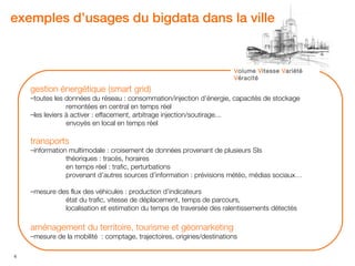 exemples d’usages du bigdata dans la ville


                                                                        Volume Vitesse Variété
                                                                        Véracité

    gestion énergétique (smart grid)
    –toutes les données du réseau : consommation/injection d’énergie, capacités de stockage
                 remontées en central en temps réel
    –les leviers à activer : effacement, arbitrage injection/soutirage...
                 envoyés en local en temps réel

    transports
    –information multimodale : croisement de données provenant de plusieurs SIs
                théoriques : tracés, horaires
                en temps réel : trafic, perturbations
                provenant d’autres sources d’information : prévisions météo, médias sociaux…

    –mesure des flux des véhicules : production d’indicateurs
              état du trafic, vitesse de déplacement, temps de parcours,
              localisation et estimation du temps de traversée des ralentissements détectés

    aménagement du territoire, tourisme et géomarketing
    –mesure de la mobilité : comptage, trajectoires, origines/destinations

6
 