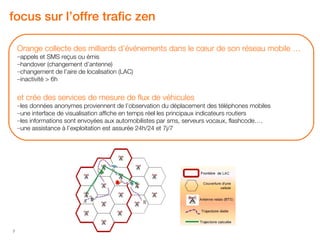 focus sur l’offre trafic zen

    Orange collecte des milliards d’événements dans le cœur de son réseau mobile …
    –appels et SMS reçus ou émis
    –handover (changement d’antenne)
    –changement de l’aire de localisation (LAC)
    –inactivité > 6h


    et crée des services de mesure de flux de véhicules
    –les données anonymes proviennent de l’observation du déplacement des téléphones mobiles
    –une interface de visualisation affiche en temps réel les principaux indicateurs routiers
    –les informations sont envoyées aux automobilistes par sms, serveurs vocaux, flashcode….
    –une assistance à l’exploitation est assurée 24h/24 et 7j/7




7
 
