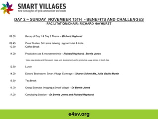 e4sv.org
DAY 2 – SUNDAY NOVEMBER 15TH - BENEFITS AND CHALLENGES
FACILITATION/CHAIR: RICHARD HAYHURST
09.00 Recap of Day 1 & Day 2 Theme – Richard Hayhurst
09.45 Case Studies: Sri Lanka Jetwing Lagoon Hotel & India
10.30 Coffee Break
11.00 Productive use & microenterprise – Richard Hayhurst, Bernie Jones
Video case studies and Discussion: news- and development-worthy productive usage stories in South Asia
12.30 Lunch
14.00 Editors’ Brainstorm: Smart Village Coverage – Sharon Schmickle, Julia Vitullo-Martin
15.30 Tea Break
16.00 Group Exercise: Imaging a Smart Village – Dr Bernie Jones
17.00 Concluding Session – Dr Bernie Jones and Richard Hayhurst
 