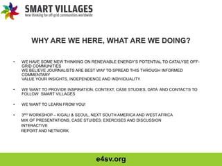 e4sv.org
WHY ARE WE HERE, WHAT ARE WE DOING?
• WE HAVE SOME NEW THINKING ON RENEWABLE ENERGY’S POTENTIAL TO CATALYSE OFF-
GRID COMMUNITIES
WE BELIEVE JOURNALISTS ARE BEST WAY TO SPREAD THIS THROUGH INFORMED
COMMENTARY
VALUE YOUR INSIGHTS, INDEPENDENCE AND INDIVIDUALITY
• WE WANT TO PROVIDE INSPIRATION, CONTEXT, CASE STUDIES, DATA AND CONTACTS TO
FOLLOW SMART VILLAGES
• WE WANT TO LEARN FROM YOU!
• 3RD WORKSHOP – KIGALI & SEOUL, NEXT SOUTH AMERICA AND WEST AFRICA
MIX OF PRESENTATIONS, CASE STUIDES, EXERCISES AND DISCUSSION
INTERACTIVE
REPORT AND NETWORK
 