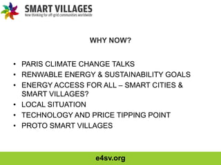 e4sv.org
WHY NOW?
• PARIS CLIMATE CHANGE TALKS
• RENWABLE ENERGY & SUSTAINABILITY GOALS
• ENERGY ACCESS FOR ALL – SMART CITIES &
SMART VILLAGES?
• LOCAL SITUATION
• TECHNOLOGY AND PRICE TIPPING POINT
• PROTO SMART VILLAGES
 