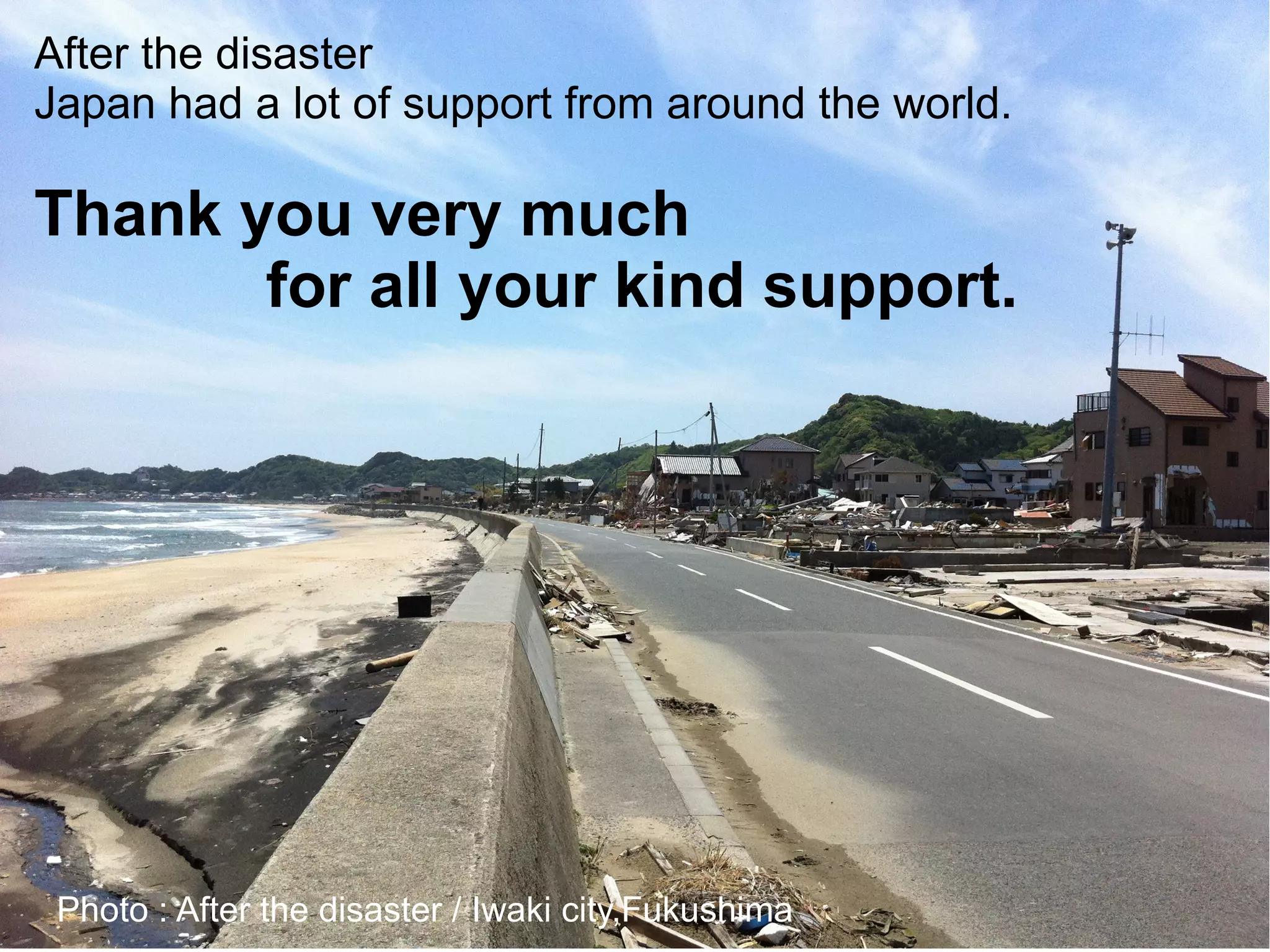After the disaster
Japan had a lot of support from around the world.

Thank you very much
       for all your kind support.




 Photo : After the disaster / Iwaki city,Fukushima
 