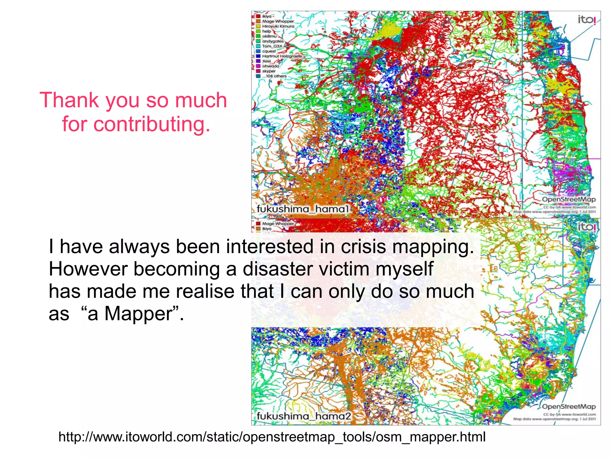 Thank you so much
  for contributing.




I have always been interested in crisis mapping.
However becoming a disaster victim myself
has made me realise that I can only do so much
as “a Mapper”.




 http://www.itoworld.com/static/openstreetmap_tools/osm_mapper.html
 